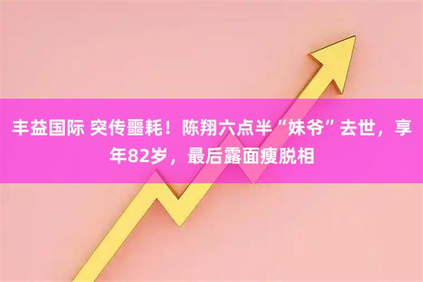 丰益国际 突传噩耗！陈翔六点半“妹爷”去世，享年82岁，最后露面瘦脱相
