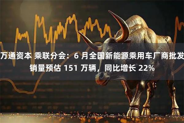 万通资本 乘联分会：6 月全国新能源乘用车厂商批发销量预估 151 万辆，同比增长 22%