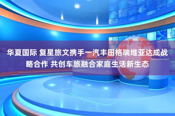 华夏国际 复星旅文携手一汽丰田格瑞维亚达成战略合作 共创车旅融合家庭生活新生态