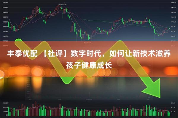 丰泰优配 【社评】数字时代，如何让新技术滋养孩子健康成长