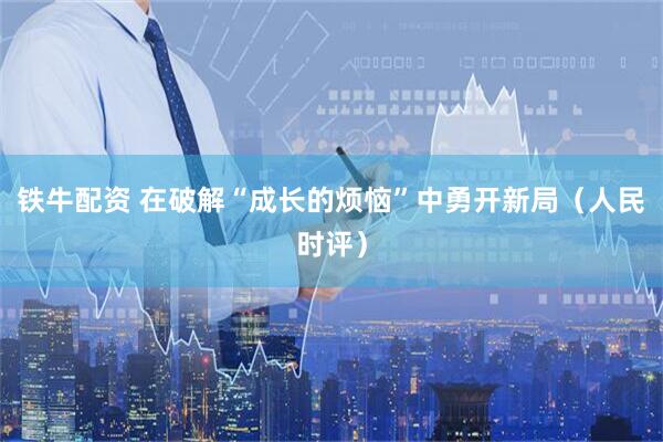 铁牛配资 在破解“成长的烦恼”中勇开新局（人民时评）