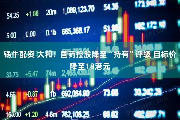锅牛配资 大和：国药控股降至“持有”评级 目标价降至18港元