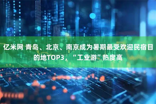 亿米网 青岛、北京、南京成为暑期最受欢迎民宿目的地TOP3，“工业游”热度高