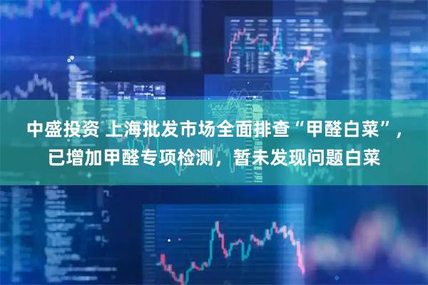 中盛投资 上海批发市场全面排查“甲醛白菜”，已增加甲醛专项检测，暂未发现问题白菜