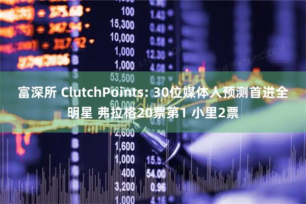 富深所 ClutchPoints: 30位媒体人预测首进全明星 弗拉格20票第1 小里2票